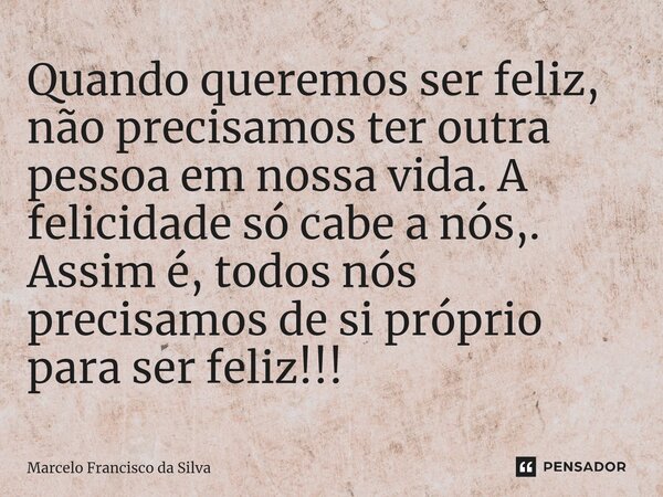 Quando queremos ser feliz, não precisamos ter outra pessoa em nossa vida. A felicidade só cabe a nós,. Assim é, todos nós precisamos de si próprio para ser feli... Frase de Marcelo Francisco da Silva.