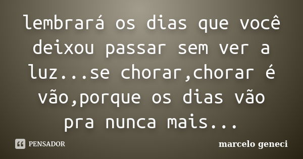 lembrará os dias que você deixou passar sem ver a luz...se chorar,chorar é vão,porque os dias vão pra nunca mais...... Frase de marcelo geneci.