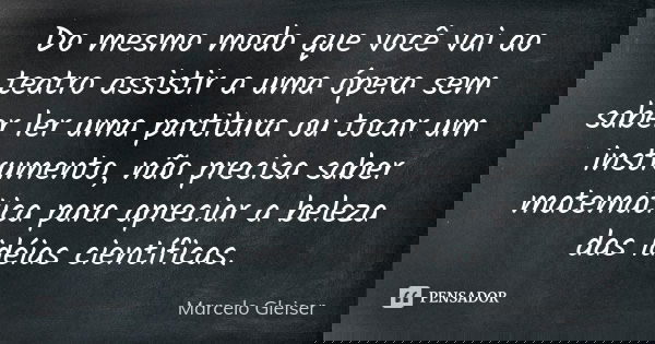 Do mesmo modo que você vai ao teatro assistir a uma ópera sem saber ler uma partitura ou tocar um instrumento, não precisa saber matemática para apreciar a bele... Frase de Marcelo Gleiser.