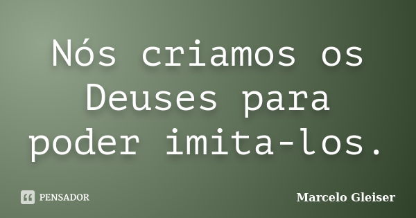 Nós criamos os Deuses para poder imita-los.... Frase de Marcelo Gleiser.