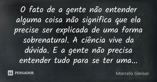 O fato de a gente não entender alguma coisa não significa que ela precise ser explicada de uma forma sobrenatural. A ciência vive da dúvida. E a gente não preci... Frase de Marcelo Gleiser.