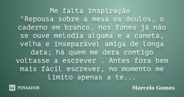 Me falta inspiração "Repousa sobre a mesa os óculos, o caderno em branco, nos fones já não se ouve melodia alguma e a caneta, velha e inseparável amiga de ... Frase de Marcelo Gomes.