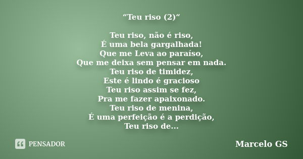 “Teu riso (2)“ Teu riso, não é riso, É uma bela gargalhada! Que me Leva ao paraíso, Que me deixa sem pensar em nada. Teu riso de timidez, Este é lindo é gracios... Frase de Marcelo GS.