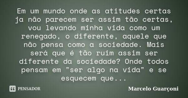 Em um mundo onde as atitudes certas ja não parecem ser assim tão certas, vou levando minha vida como um renegado, o diferente, aquele que não pensa como a socie... Frase de Marcelo Guarçoni.