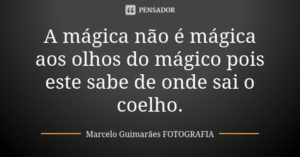 A mágica não é mágica aos olhos do mágico pois este sabe de onde sai o coelho.... Frase de Marcelo Guimarães  FOTOGRAFIA.