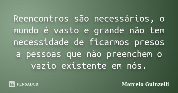 Reencontros são necessários, o mundo é vasto e grande não tem necessidade de ficarmos presos a pessoas que não preenchem o vazio existente em nós.... Frase de Marcelo Guinzelli.