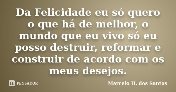 Da Felicidade eu só quero o que há de melhor, o mundo que eu vivo só eu posso destruir, reformar e construir de acordo com os meus desejos.... Frase de Marcelo H. dos Santos.