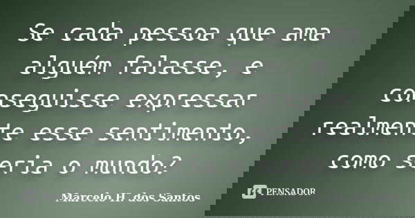 Se cada pessoa que ama alguém falasse, e conseguisse expressar realmente esse sentimento, como seria o mundo?... Frase de Marcelo H. dos Santos.