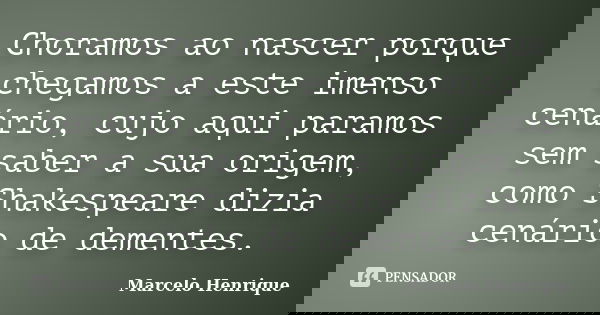 Choramos ao nascer porque chegamos a este imenso cenário, cujo aqui paramos sem saber a sua origem, como Shakespeare dizia cenário de dementes.... Frase de Marcelo Henrique.