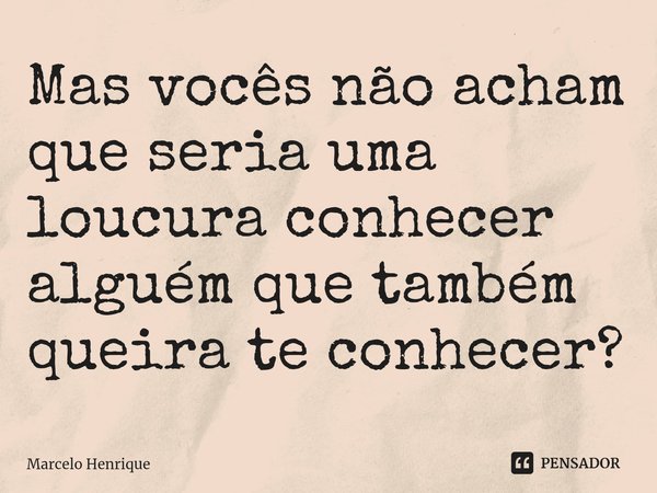 ⁠Mas vocês não acham que seria uma loucura conhecer alguém que também queira te conhecer?... Frase de Marcelo Henrique.