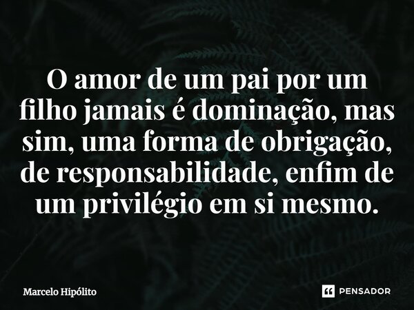 ⁠O amor de um pai por um filho jamais é dominação, mas sim, uma forma de obrigação, de responsabilidade, enfim de um privilégio em si mesmo.... Frase de Marcelo Hipólito.