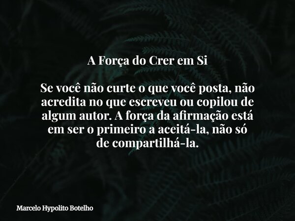 A Força do Crer em Si Se você não curte o que você posta, não acredita no que escreveu ou copilou de algum autor. A força da afirmação está em ser o primeiro a ... Frase de Marcelo Hypolito Botelho.