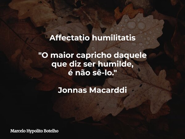Affectatio humilitatis "O maior capricho daquele que diz ser humilde, é não sê-lo." Jonnas Macarddi... Frase de Marcelo Hypolito Botelho.