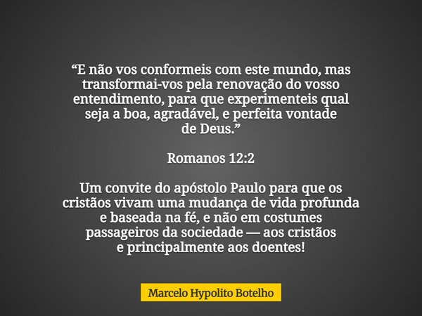 “E não vos conformeis com este mundo, mas transformai-vos pela renovação do vosso entendimento, para que experimenteis qual seja a boa, agradável, e perfeita vo... Frase de Marcelo Hypolito Botelho.