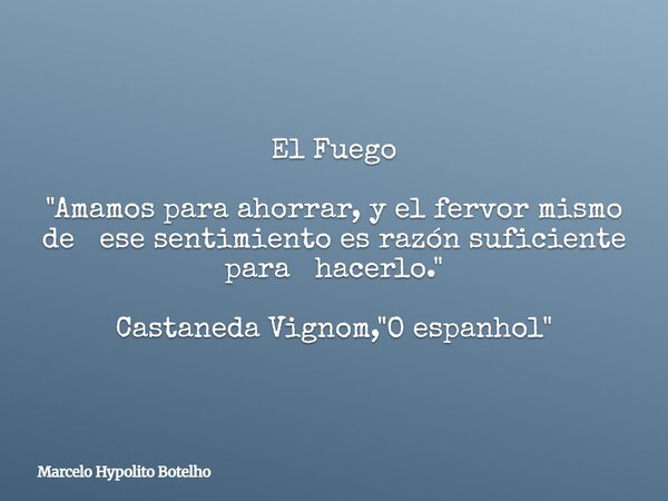 El Fuego "Amamos para ahorrar, y el fervor mismo de ese sentimiento es razón suficiente para hacerlo." Castaneda Vignom, "O espanhol"... Frase de Marcelo Hypolito Botelho.