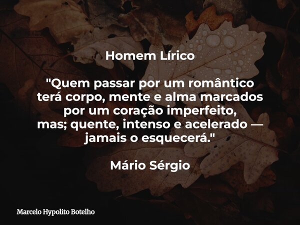 Homem Lírico "Quem passar por um romântico terá corpo, mente e alma marcados por um coração imperfeito, mas; quente, intenso e acelerado — jamais o esquece... Frase de Marcelo Hypolito Botelho.