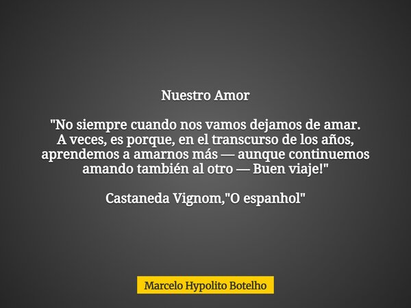 Nuestro Amor "No siempre cuando nos vamos dejamos de amar. A veces, es porque, en el transcurso de los años, aprendemos a amarnos más — aunque continuemos ... Frase de Marcelo Hypolito Botelho.