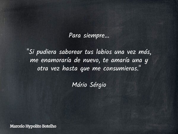 Para siempre... "Si pudiera saborear tus labios una vez más, me enamoraría de nuevo, te amaría una y otra vez hasta que me consumieras." Mário Sérgio... Frase de Marcelo Hypolito Botelho.