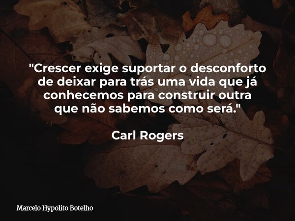 "Crescer exige suportar o desconforto de deixar para trás uma vida que já conhecemos para construir outra que não sabemos como será." Carl Rogers... Frase de Marcelo Hypolito Botelho.