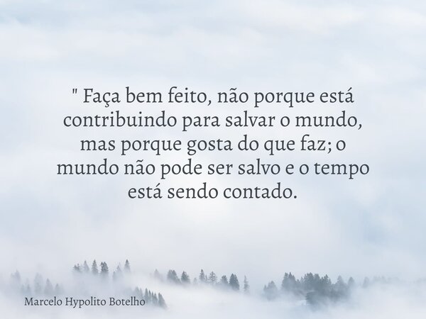 " Faça bem feito, não porque está contribuindopara salvar o mundo, mas porque gosta do que faz; o mundo não pode ser salvo e o tempo está sendo contado.... Frase de Marcelo Hypolito Botelho.