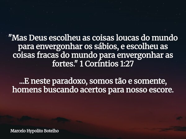 "Mas Deus escolheu as coisas loucas do mundo para envergonhar os sábios, e escolheu as coisas fracas do mundo para envergonhar as fortes." 1 Coríntios... Frase de Marcelo Hypolito Botelho.