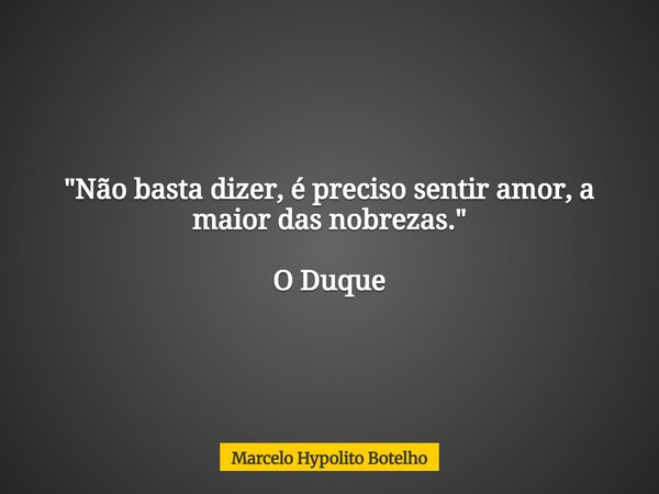 "Não basta dizer, é preciso sentir amor, a maior das nobrezas." O Duque... Frase de Marcelo Hypolito Botelho.
