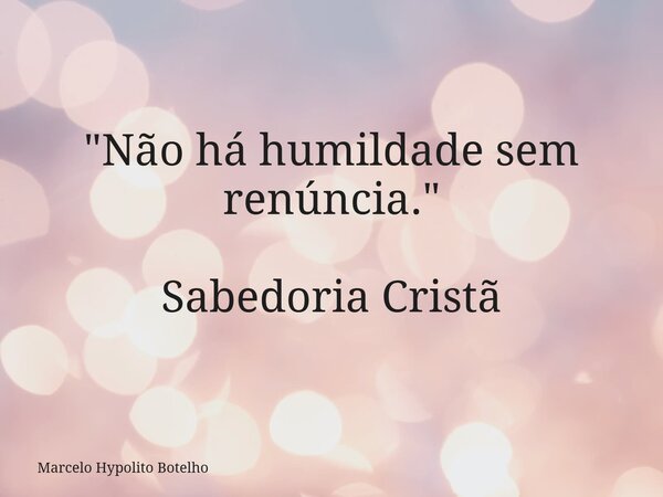 "Não há humildade sem renúncia." Sabedoria Cristã... Frase de Marcelo Hypolito Botelho.