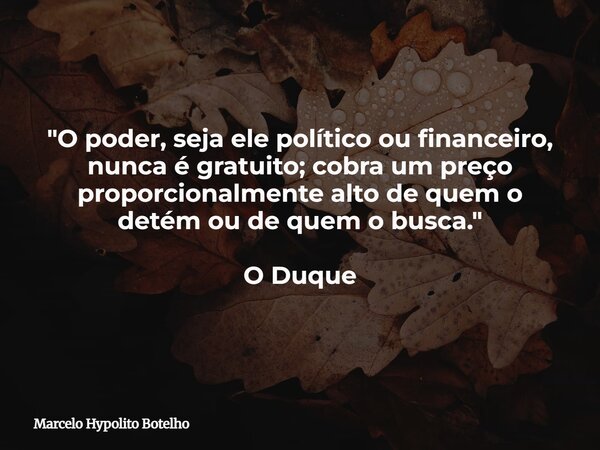 "O poder, seja ele político ou financeiro, nunca é gratuito;cobra um preço proporcionalmente alto de quem o detém ou de quem o busca." O Duque... Frase de Marcelo Hypolito Botelho.