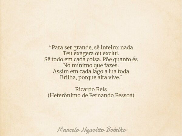 "Para ser grande, sê inteiro: nada Teu exagera ou exclui. Sê todo em cada coisa. Põe quanto és No mínimo que fazes. Assim em cada lago a lua toda Brilha, p... Frase de Marcelo Hypolito Botelho.