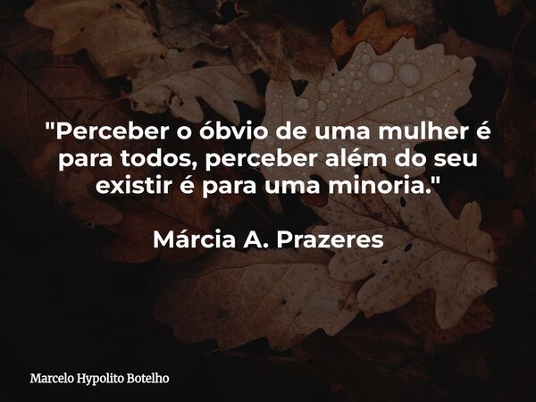 "Perceber o óbvio de uma mulher é para todos, perceber além do seu existir é para uma minoria." Márcia A. Prazeres... Frase de Marcelo Hypolito Botelho.