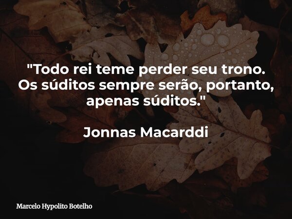 "Todo rei teme perder seu trono. Os súditos sempre serão, portanto, apenas súditos." Jonnas Macarddi... Frase de Marcelo Hypolito Botelho.
