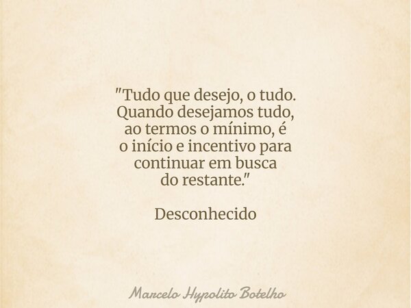 "Tudo que desejo, o tudo. Quando desejamos tudo, ao termos o mínimo, é o início e incentivo para continuar em busca do restante." Desconhecido... Frase de Marcelo Hypolito Botelho.