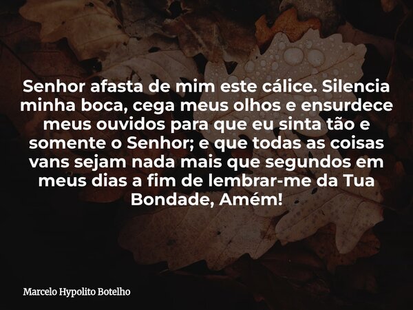 Senhor afasta de mim este cálice. Silencia minha boca, cega meus olhos e ensurdece meus ouvidos para que eu sinta tão e somente o Senhor; e que todas as coisas ... Frase de Marcelo Hypolito Botelho.