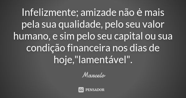 Infelizmente; amizade não ė mais pela sua qualidade, pelo seu valor humano, e sim pelo seu capital ou sua condição financeira nos dias de hoje,"lamentável&... Frase de Marcelo.