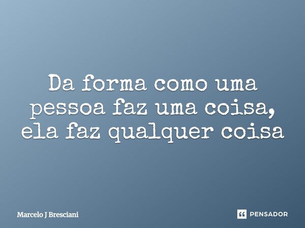 Da forma como uma pessoa faz uma coisa, ela faz qualquer coisa... Frase de Marcelo J Bresciani.