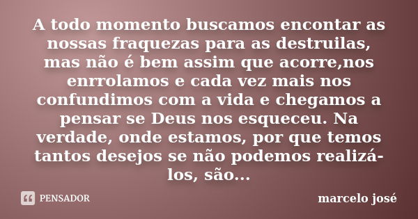 A todo momento buscamos encontar as nossas fraquezas para as destruilas, mas não é bem assim que acorre,nos enrrolamos e cada vez mais nos confundimos com a vid... Frase de marcelo josé.