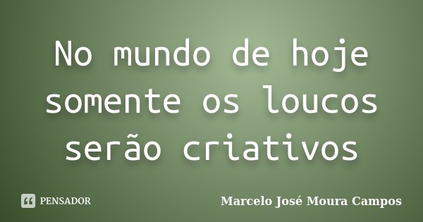 No mundo de hoje somente os loucos serão criativos... Frase de Marcelo José Moura Campos.