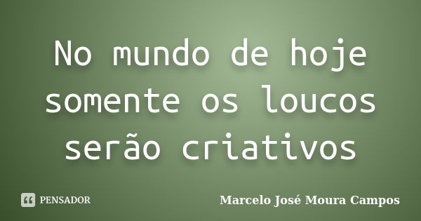 No mundo de hoje somente os loucos serão criativos... Frase de Marcelo José Moura Campos.