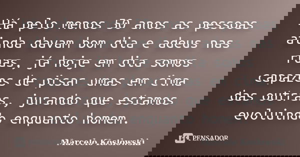 Há pelo menos 50 anos as pessoas ainda davam bom dia e adeus nas ruas, já hoje em dia somos capazes de pisar umas em cima das outras, jurando que estamos evolui... Frase de Marcelo Koslowski.