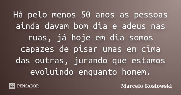 Há pelo menos 50 anos as pessoas ainda davam bom dia e adeus nas ruas, já hoje em dia somos capazes de pisar umas em cima das outras, jurando que estamos evolui... Frase de Marcelo Koslowski.