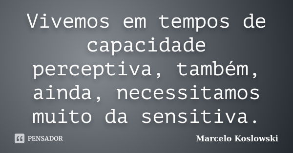 Vivemos em tempos de capacidade perceptiva, também, ainda, necessitamos muito da sensitiva.... Frase de Marcelo Koslowski.