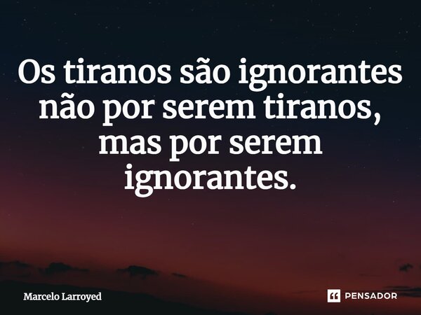 Os tiranos são ignorantes não por serem tiranos, mas por serem ignorantes. ⁠... Frase de Marcelo Larroyed.