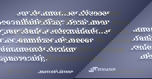 eu te amo...se tivesse escolhido ficar, teria meu amor por toda a eternidade...e todas as sombras de nosso relacionamento teriam desaparecido,,... Frase de marcelo larsen.