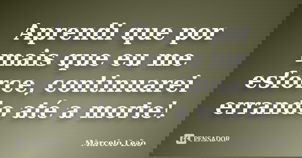 Aprendi que por mais que eu me esforce, continuarei errando até a morte!... Frase de Marcelo Leão.
