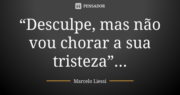 “Desculpe, mas não vou chorar a sua tristeza”...... Frase de Marcelo Liessi.