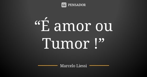 “É amor ou Tumor !”... Frase de Marcelo Liessi.