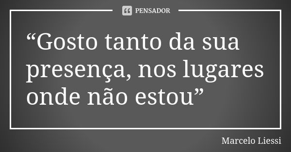 “Gosto tanto da sua presença, nos lugares onde não estou”... Frase de Marcelo Liessi.