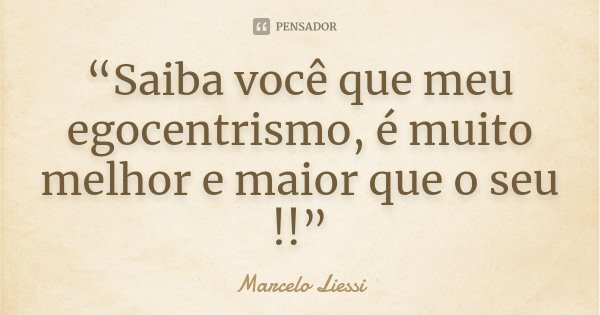 “Saiba você que meu egocentrismo, é muito melhor e maior que o seu !!”... Frase de Marcelo Liessi.