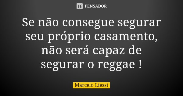 Se não consegue segurar seu próprio casamento, não será capaz de segurar o reggae !... Frase de Marcelo Liessi.