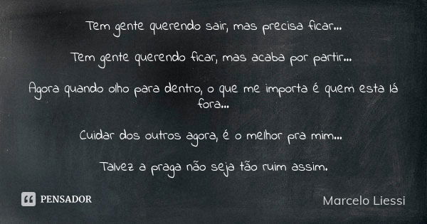 Tem gente querendo sair, mas precisa ficar... Tem gente querendo ficar, mas acaba por partir... Agora quando olho para dentro, o que me importa é quem esta lá f... Frase de Marcelo Liessi.